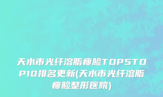 天水市光纤溶脂瘦脸TOP5TOP10排名更新(天水市光纤溶脂瘦脸整形医院)