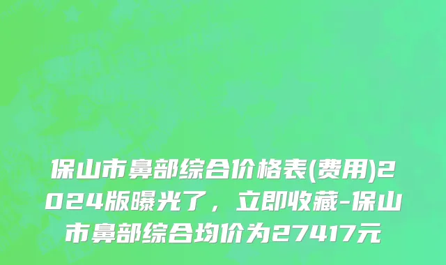 保山市鼻部综合价格表(费用)2024版曝光了，立即收藏-保山市鼻部综合均价为27417元