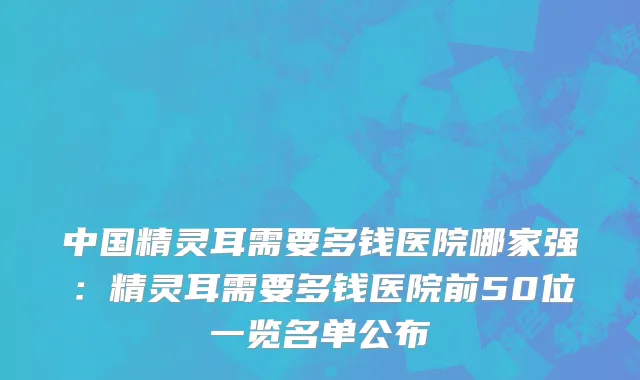 中国精灵耳需要多钱医院哪家强：精灵耳需要多钱医院前50位一览名单公布