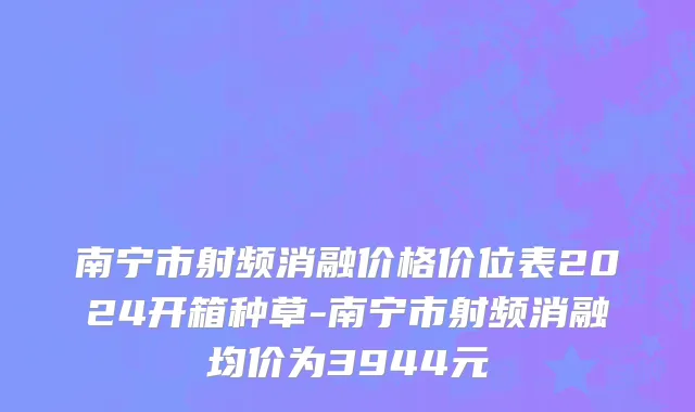 南宁市射频消融价格价位表2024开箱种草-南宁市射频消融均价为3944元
