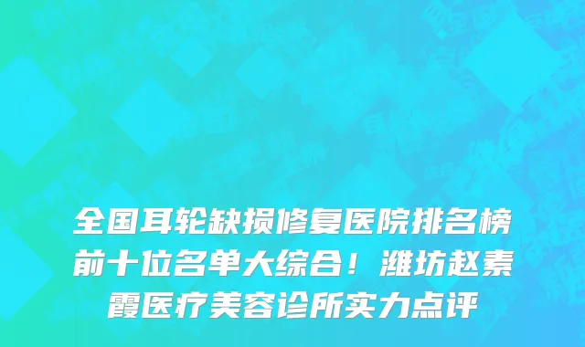 全国耳轮缺损修复医院排名榜前十位名单大综合!潍坊赵素霞医疗美容诊所实力点评