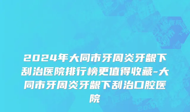 2024年大同市牙周炎牙龈下刮治医院排行榜更值得收藏-大同市牙周炎牙龈下刮治口腔医院