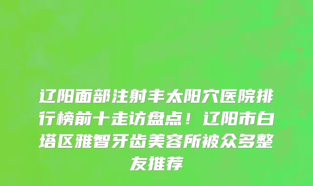 辽阳面部注射丰太阳穴医院排行榜前十走访盘点!辽阳市白塔区雅智牙齿美容所被众多整友推荐