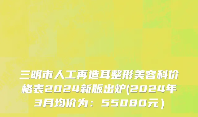 三明市人工再造耳整形美容科价格表2024新版出炉(2024年3月均价为：55080元）