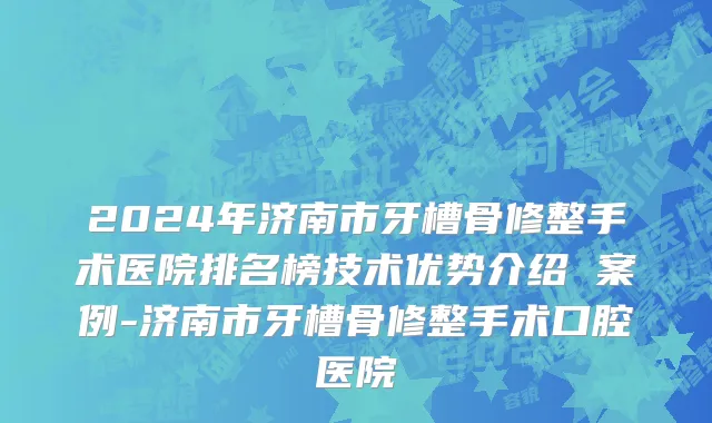 2024年济南市牙槽骨修整手术医院排名榜技术优势介绍 案例-济南市牙槽骨修整手术口腔医院