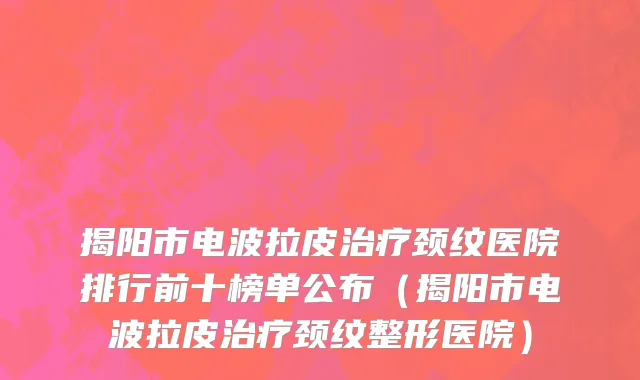 揭阳市电波拉皮治疗颈纹医院排行前十榜单公布（揭阳市电波拉皮治疗颈纹整形医院）