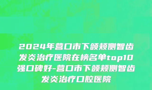 2024年营口市下颌颊侧智齿发炎治疗医院在榜名单top10强口碑好-营口市下颌颊侧智齿发炎治疗口腔医院