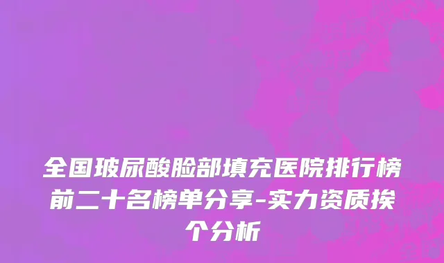 全国玻尿酸脸部填充医院排行榜前二十名榜单分享-实力资质挨个分析