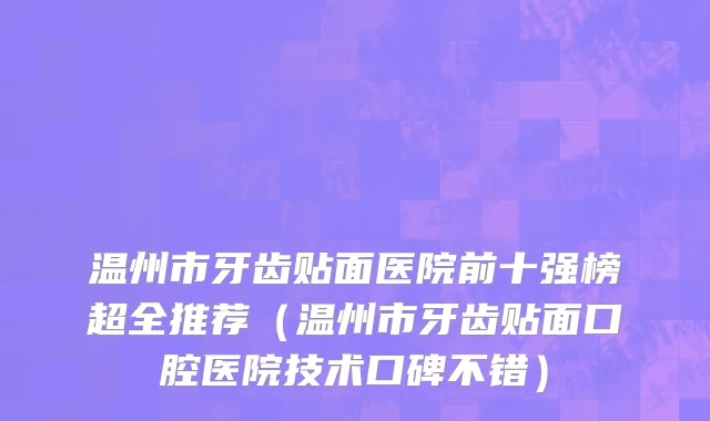 温州市牙齿贴面医院前十强榜超全推荐（温州市牙齿贴面口腔医院技术口碑不错）