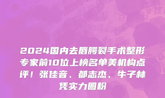 2024国内去唇腭裂手术整形专家前10位上榜名单美机构点评!张佳音、都志杰、牛子林凭实力圈粉