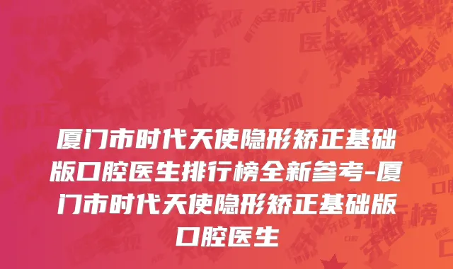 厦门市时代天使隐形矫正基础版口腔医生排行榜全新参考-厦门市时代天使隐形矫正基础版口腔医生