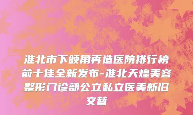 淮北市下颌角再造医院排行榜前十佳全新发布-淮北天煌美容整形门诊部公立私立医美新旧交替