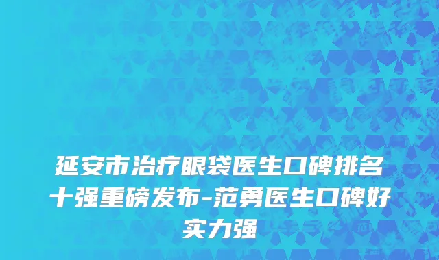 延安市治疗眼袋医生口碑排名十强重磅发布-范勇医生口碑好实力强