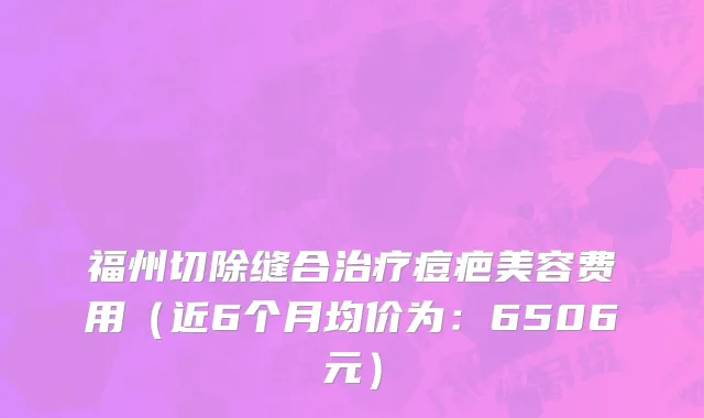 福州切除缝合治疗痘疤美容费用（近6个月均价为：6506元）