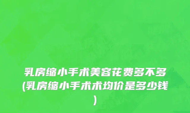 乳房缩小手术美容花费多不多(乳房缩小手术术均价是多少钱)