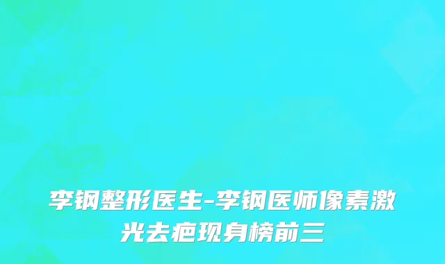 李钢整形医生-李钢医师像素激光去疤现身榜前三