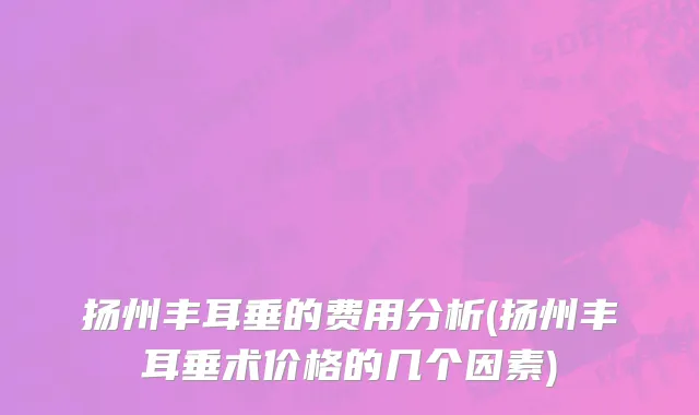 扬州丰耳垂的费用分析(扬州丰耳垂术价格的几个因素)