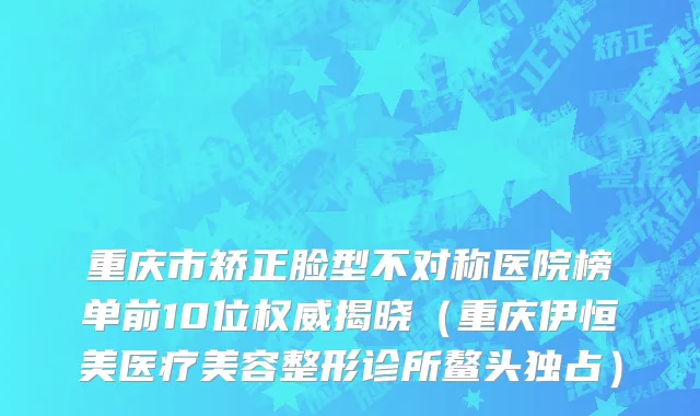 重庆市矫正脸型不对称医院榜单前10位权威揭晓（重庆伊恒美医疗美容整形诊所鳌头独占）
