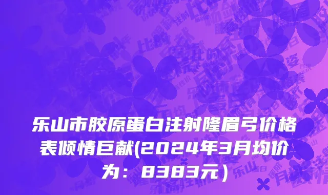 乐山市胶原蛋白注射隆眉弓价格表倾情巨献(2024年3月均价为：8383元）