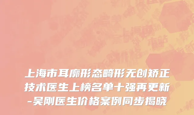 上海市耳廓形态畸形无创矫正技术医生上榜名单十强再更新-吴刚医生价格案例同步揭晓