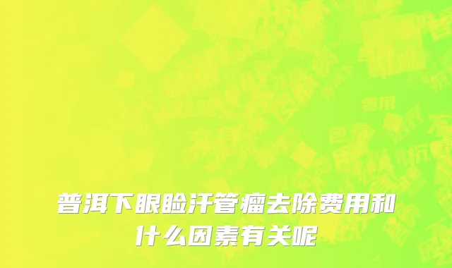 普洱下眼睑汗管瘤去除费用和什么因素有关呢