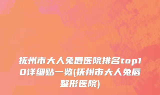 抚州市大人兔唇医院排名top10详细贴一览(抚州市大人兔唇整形医院)
