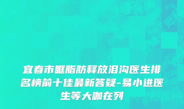 宜春市眶脂肪释放泪沟医生排名榜前十佳最新答疑-易小进医生等大咖在列