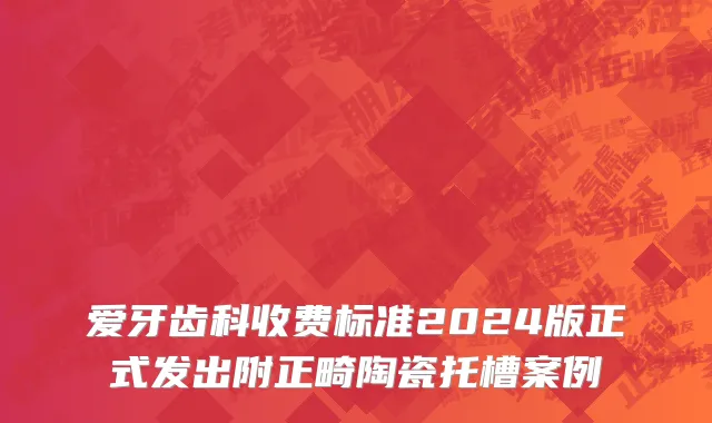 爱牙齿科收费标准2024版正式发出附正畸陶瓷托槽案例