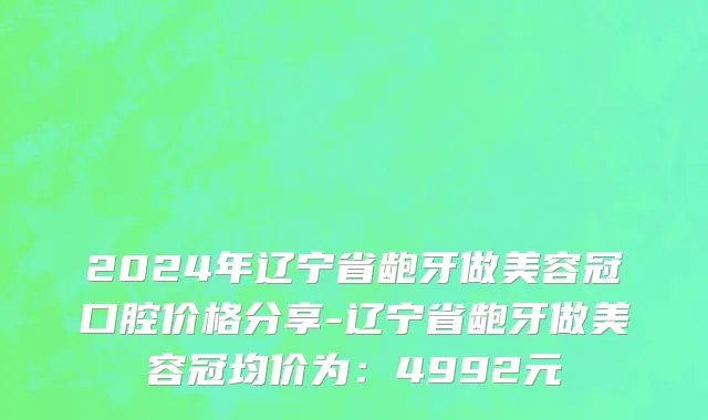 2024年辽宁省龅牙做美容冠口腔价格分享-辽宁省龅牙做美容冠均价为：4992元