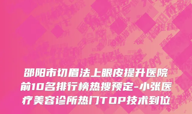 邵阳市切眉法上眼皮提升医院前10名排行榜热搜预定-小张医疗美容诊所热门TOP技术到位