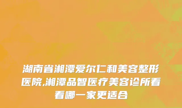 湖南省湘潭爱尔仁和美容整形医院,湘潭品智医疗美容诊所看看哪一家更适合