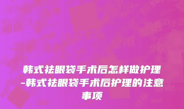 韩式祛眼袋手术后怎样做护理-韩式祛眼袋手术后护理的注意事项
