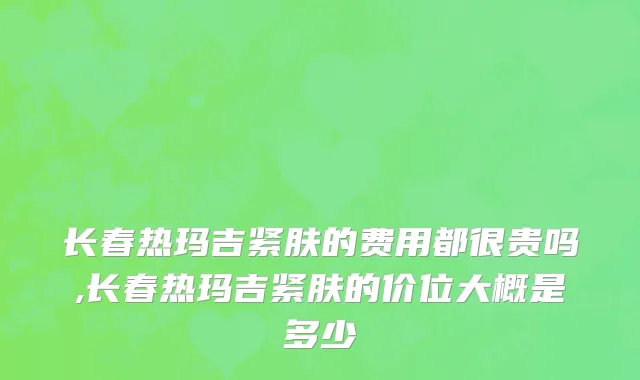 长春热玛吉紧肤的费用都很贵吗,长春热玛吉紧肤的价位大概是多少