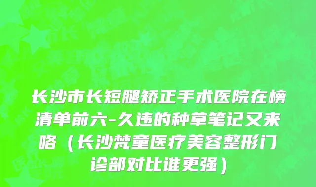 长沙市长短腿矫正手术医院在榜清单前六-久违的种草笔记又来咯（长沙梵童医疗美容整形门诊部对比谁更强）