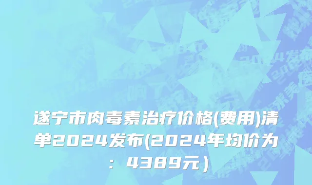 遂宁市肉毒素治疗价格(费用)清单2024发布(2024年均价为：4389元）
