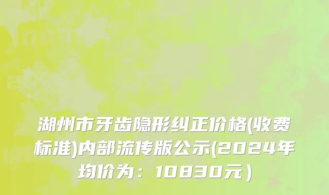 湖州市牙齿隐形纠正价格(收费标准)内部流传版公示(2024年均价为：10830元）