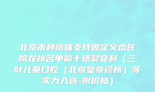 北京市种植体支持固定义齿医院在榜名单前十墙裂安利（三叶儿童口腔（北京望京诊所）等实力入选-附价格）