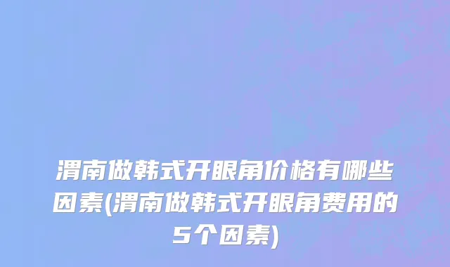 渭南做韩式开眼角价格有哪些因素(渭南做韩式开眼角费用的5个因素)