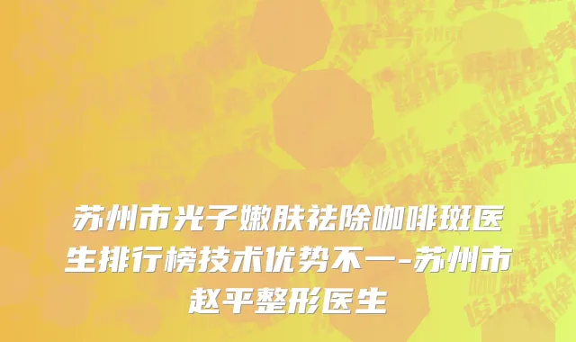 苏州市光子嫩肤祛除咖啡斑医生排行榜技术优势不一-苏州市赵平整形医生