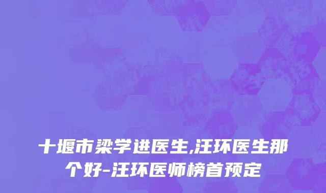 十堰市梁学进医生,汪环医生那个好-汪环医师榜首预定