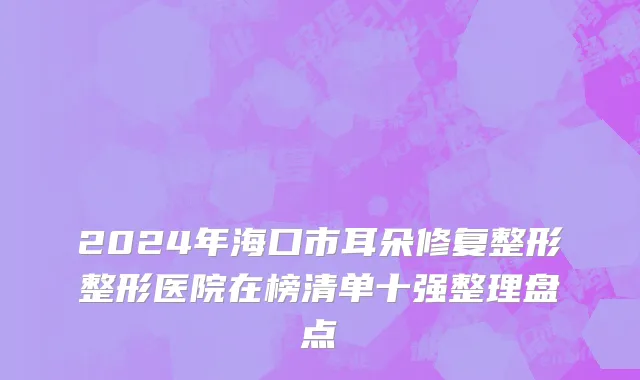 2024年海口市耳朵修复整形整形医院在榜清单十强整理盘点