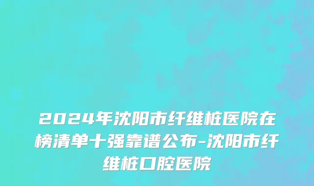 2024年沈阳市纤维桩医院在榜清单十强靠谱公布-沈阳市纤维桩口腔医院