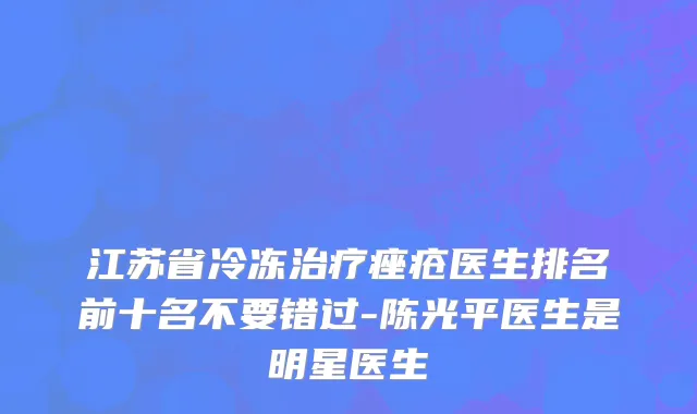 江苏省冷冻治疗痤疮医生排名前十名不要错过-陈光平医生是明星医生