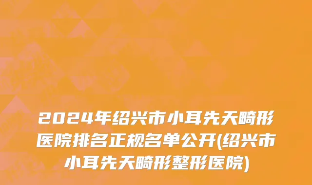 2024年绍兴市小耳先天畸形医院排名正规名单公开(绍兴市小耳先天畸形整形医院)