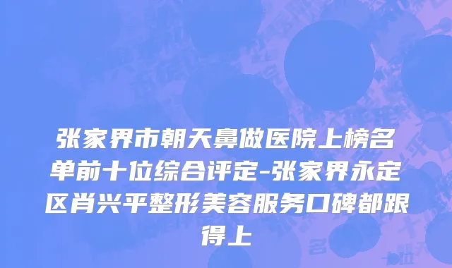张家界市朝天鼻做医院上榜名单前十位综合评定-张家界永定区肖兴平整形美容服务口碑都跟得上