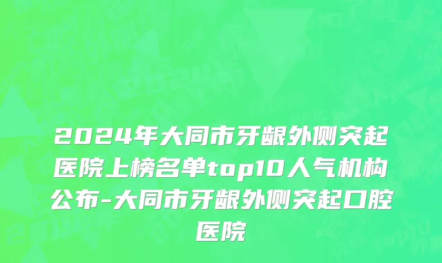 2024年大同市牙龈外侧突起医院上榜名单top10人气机构公布-大同市牙龈外侧突起口腔医院