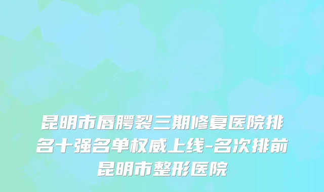 昆明市唇腭裂三期修复医院排名十强名单权威上线-名次排前昆明市整形医院