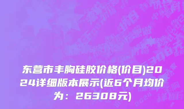 东营市丰胸硅胶价格(价目)2024详细版本展示(近6个月均价为：26308元)