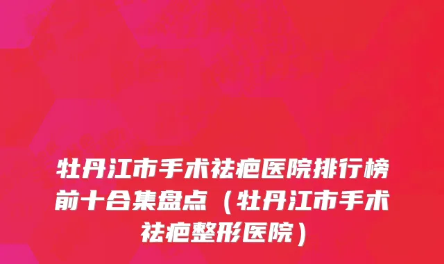 牡丹江市手术祛疤医院排行榜前十合集盘点（牡丹江市手术祛疤整形医院）