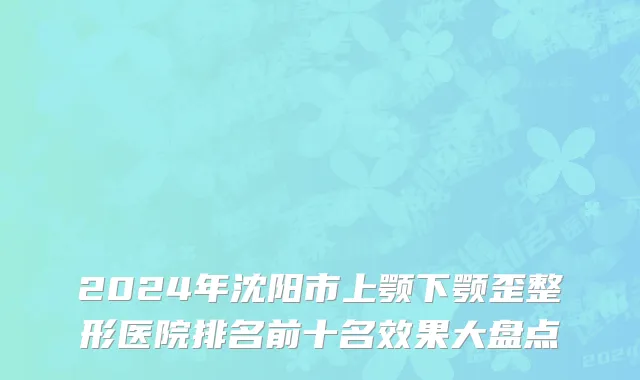 2024年沈阳市上颚下颚歪整形医院排名前十名效果大盘点